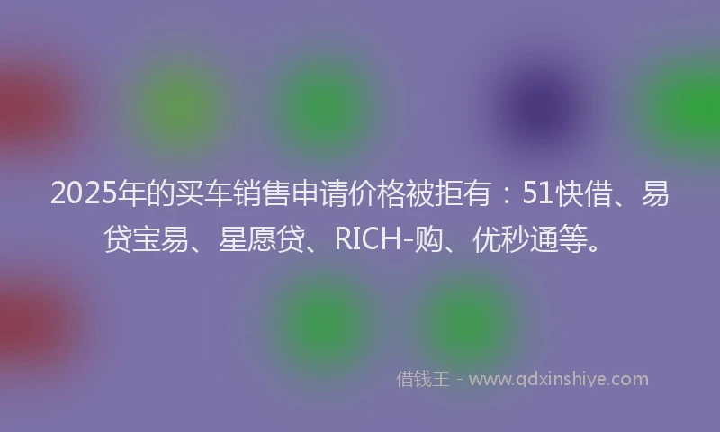2025年的买车销售申请价格被拒有：51快借、易贷宝易、星愿贷、RICH-购、优秒通等。