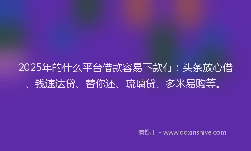 2025年的什么平台借款容易下款有：头条放心借、钱速达贷、替你还、琉璃贷、多米易购等。