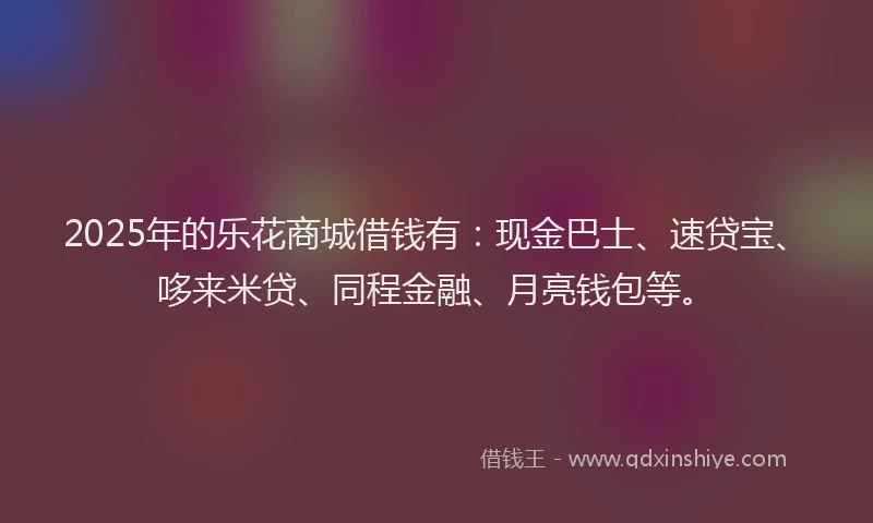 2025年的乐花商城借钱有：现金巴士、速贷宝、哆来米贷、同程金融、月亮钱包等。