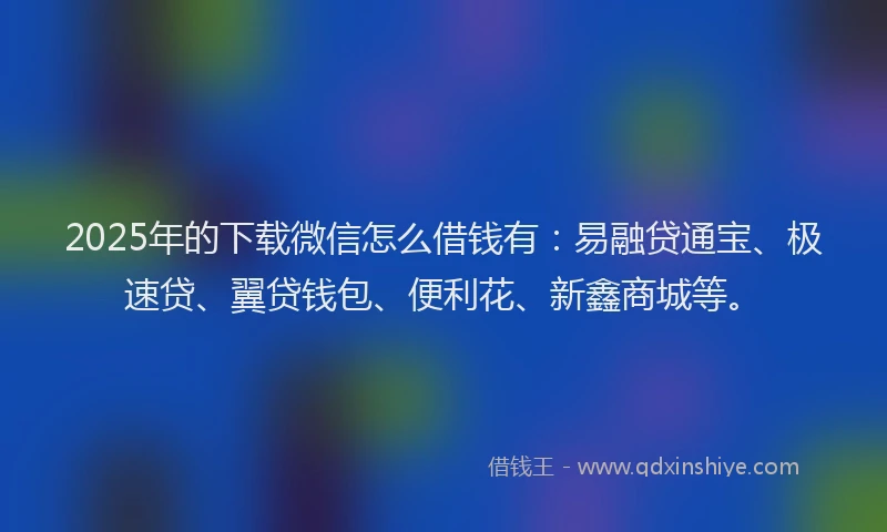 2025年的下载微信怎么借钱有：易融贷通宝、极速贷、翼贷钱包、便利花、新鑫商城等。