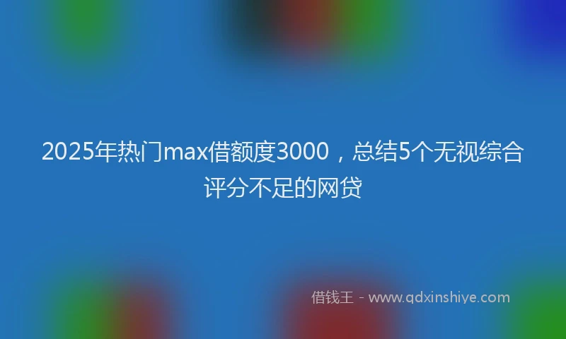 2025年热门max借额度3000，总结5个无视综合评分不足的网贷