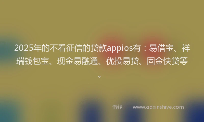 2025年的不看征信的贷款appios有：易借宝、祥瑞钱包宝、现金易融通、优投易贷、固金快贷等。