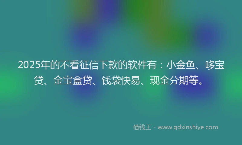 2025年的不看征信下款的软件有：小金鱼、哆宝贷、金宝盒贷、钱袋快易、现金分期等。