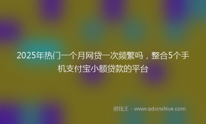 2025年热门一个月网贷一次频繁吗，整合5个手机支付宝小额贷款的平台