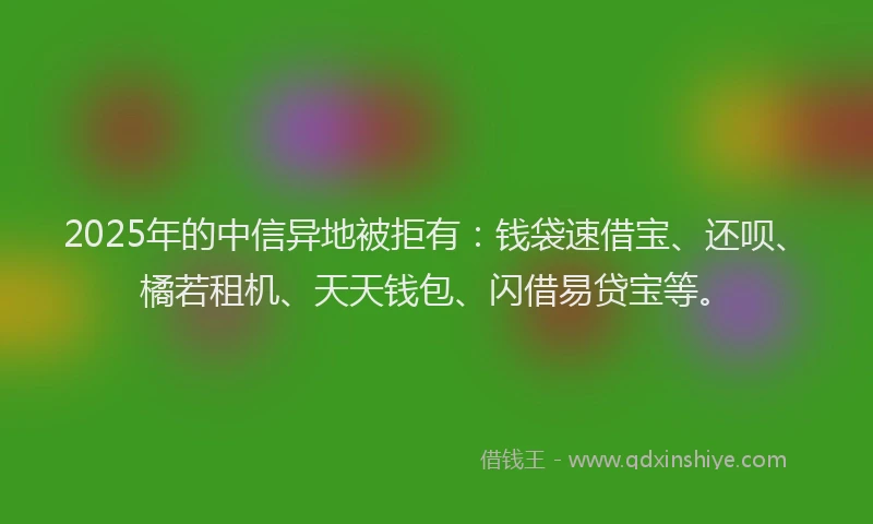 2025年的中信异地被拒有：钱袋速借宝、还呗、橘若租机、天天钱包、闪借易贷宝等。