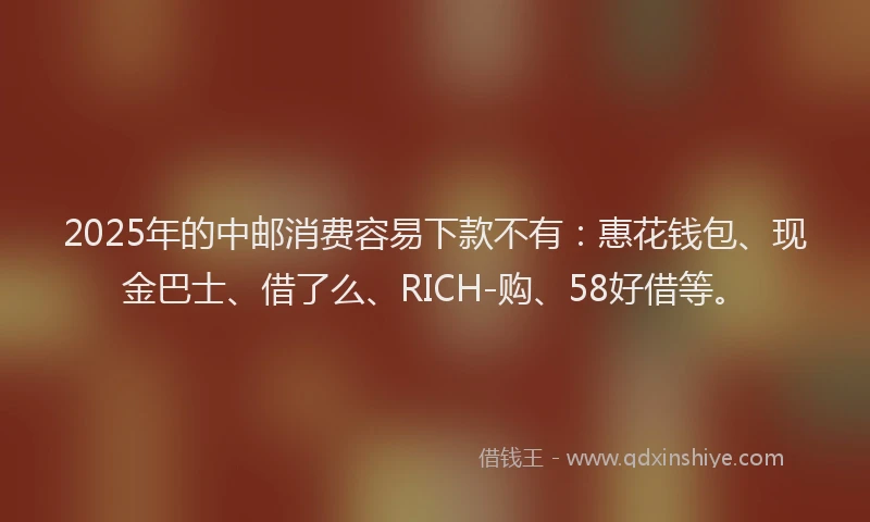 2025年的中邮消费容易下款不有：惠花钱包、现金巴士、借了么、RICH-购、58好借等。
