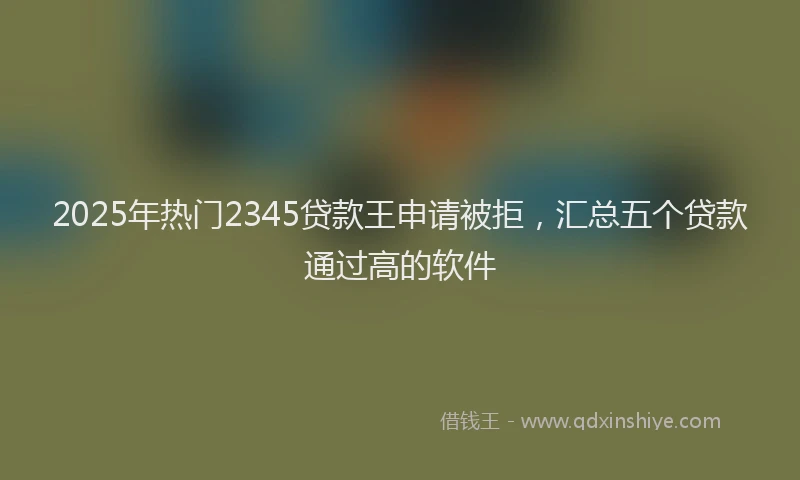 2025年热门2345贷款王申请被拒，汇总五个贷款通过高的软件