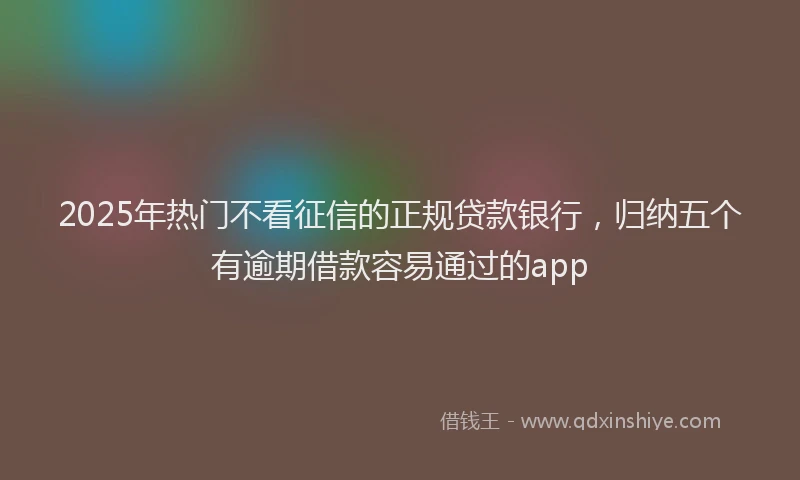 2025年热门不看征信的正规贷款银行，归纳五个有逾期借款容易通过的app