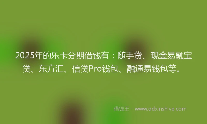 2025年的乐卡分期借钱有：随手贷、现金易融宝贷、东方汇、信贷Pro钱包、融通易钱包等。