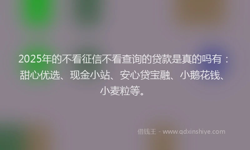 2025年的不看征信不看查询的贷款是真的吗有：甜心优选、现金小站、安心贷宝融、小鹅花钱、小麦粒等。