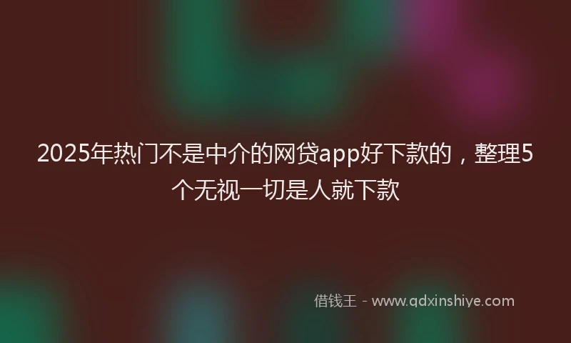 2025年热门不是中介的网贷app好下款的，整理5个无视一切是人就下款
