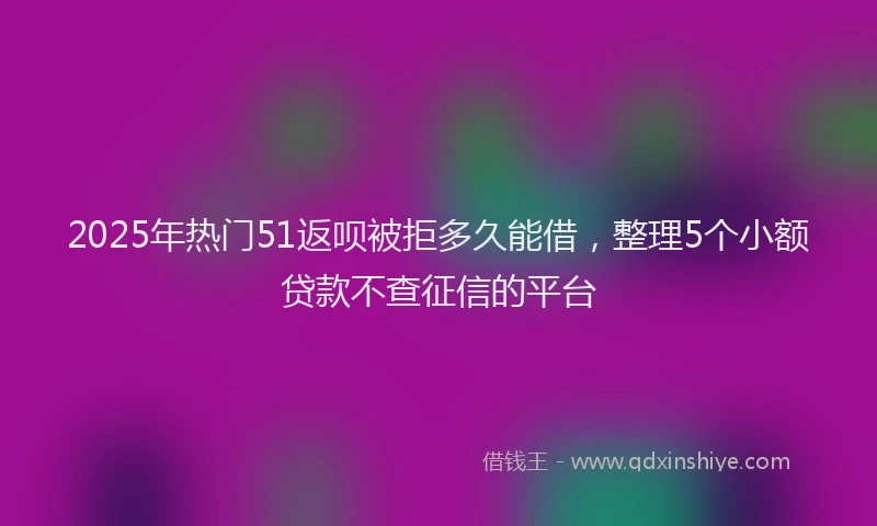 2025年热门51返呗被拒多久能借，整理5个小额贷款不查征信的平台
