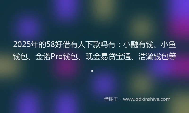 2025年的58好借有人下款吗有：小融有钱、小鱼钱包、金诺Pro钱包、现金易贷宝通、浩瀚钱包等。
