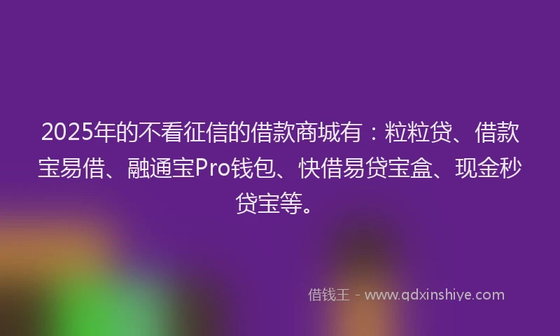 2025年的不看征信的借款商城有：粒粒贷、借款宝易借、融通宝Pro钱包、快借易贷宝盒、现金秒贷宝等。