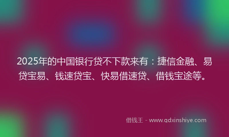 2025年的中国银行贷不下款来有：捷信金融、易贷宝易、钱速贷宝、快易借速贷、借钱宝途等。