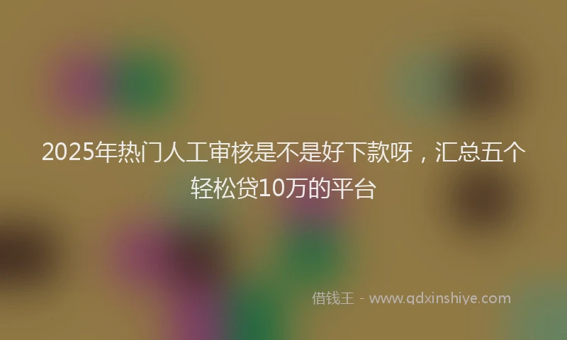 2025年热门人工审核是不是好下款呀，汇总五个轻松贷10万的平台