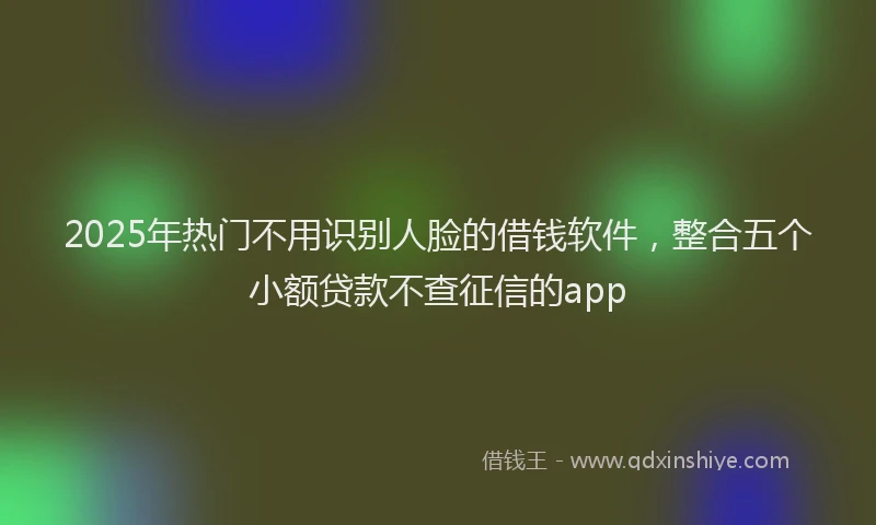 2025年热门不用识别人脸的借钱软件，整合五个小额贷款不查征信的app