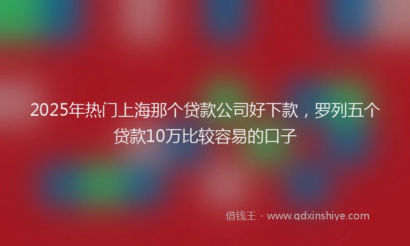 2025年热门上海那个贷款公司好下款，罗列五个贷款10万比较容易的口子