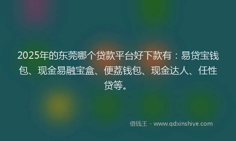 2025年的东莞哪个贷款平台好下款有：易贷宝钱包、现金易融宝盒、便荔钱包、现金达人、任性贷等。