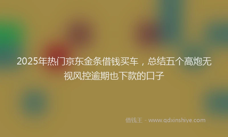 2025年热门京东金条借钱买车，总结五个高炮无视风控逾期也下款的口子