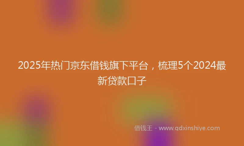 2025年热门京东借钱旗下平台，梳理5个2024最新贷款口子