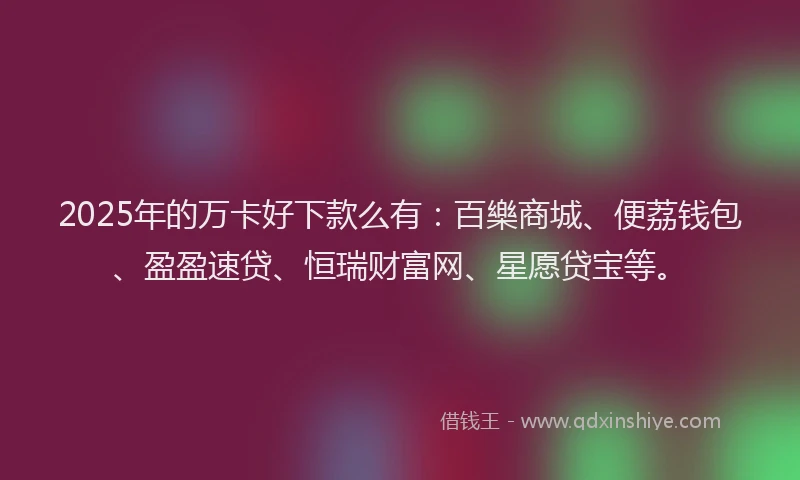 2025年的万卡好下款么有：百樂商城、便荔钱包、盈盈速贷、恒瑞财富网、星愿贷宝等。