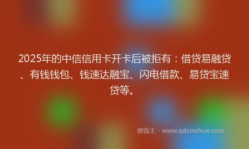 2025年的中信信用卡开卡后被拒有：借贷易融贷、有钱钱包、钱速达融宝、闪电借款、易贷宝速贷等。