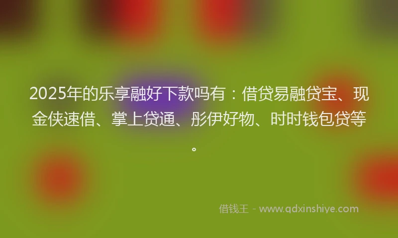 2025年的乐享融好下款吗有：借贷易融贷宝、现金侠速借、掌上贷通、彤伊好物、时时钱包贷等。