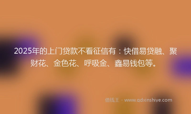2025年的上门贷款不看征信有：快借易贷融、聚财花、金色花、呼吸金、鑫易钱包等。