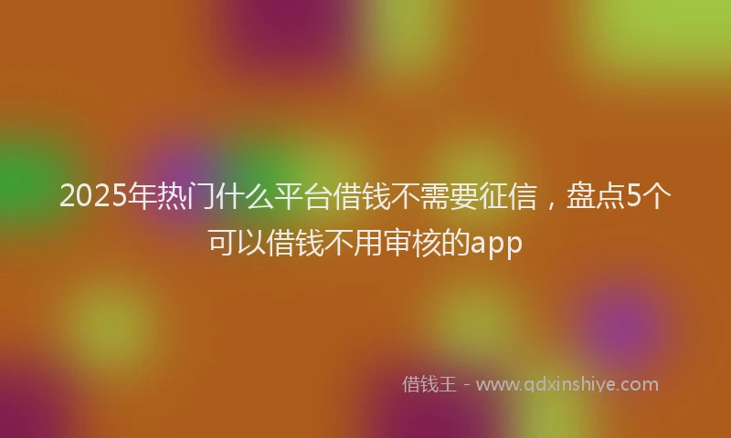 2025年热门什么平台借钱不需要征信，盘点5个可以借钱不用审核的app