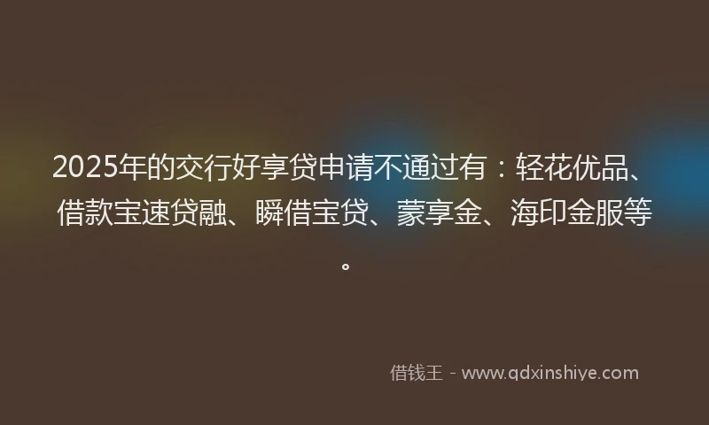 2025年的交行好享贷申请不通过有：轻花优品、借款宝速贷融、瞬借宝贷、蒙享金、海印金服等。