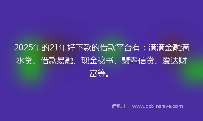 2025年的21年好下款的借款平台有：滴滴金融滴水贷、借款易融、现金秘书、翡翠信贷、爱达财富等。