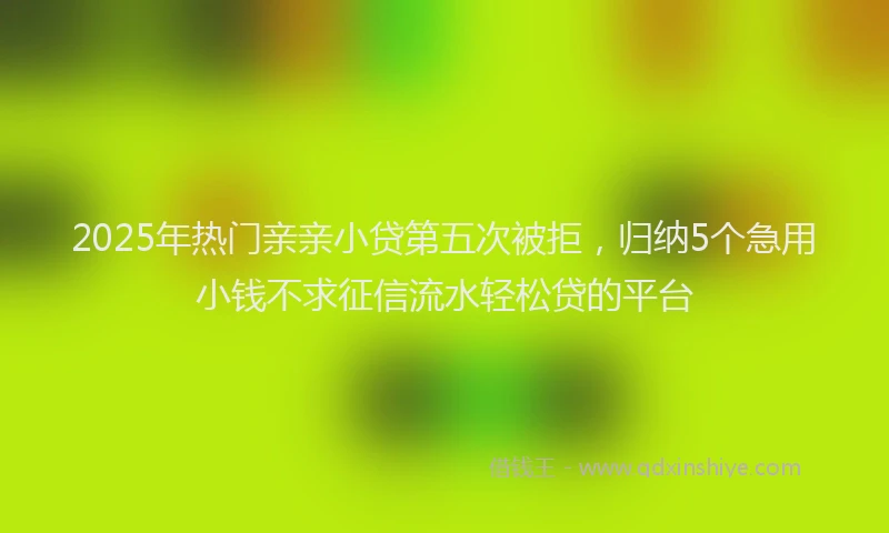 2025年热门亲亲小贷第五次被拒，归纳5个急用小钱不求征信流水轻松贷的平台