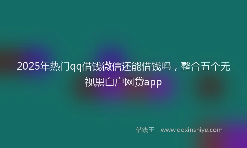 2025年热门qq借钱微信还能借钱吗，整合五个无视黑白户网贷app