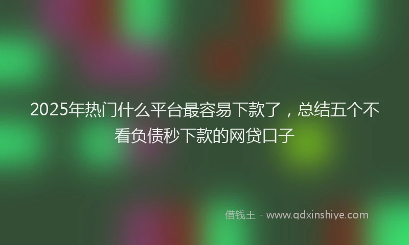 2025年热门什么平台最容易下款了，总结五个不看负债秒下款的网贷口子