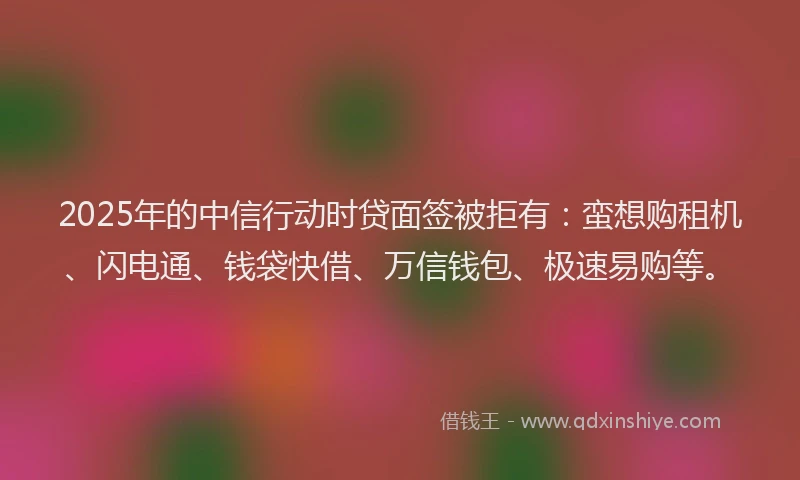 2025年的中信行动时贷面签被拒有：蛮想购租机、闪电通、钱袋快借、万信钱包、极速易购等。