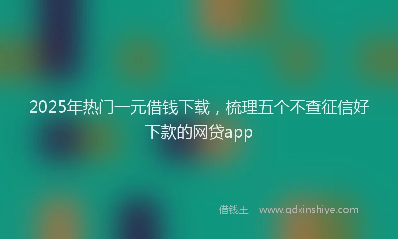 2025年热门一元借钱下载，梳理五个不查征信好下款的网贷app