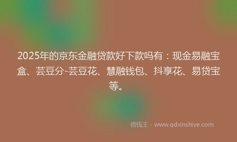 2025年的京东金融贷款好下款吗有：现金易融宝盒、芸豆分-芸豆花、慧融钱包、抖享花、易贷宝等。
