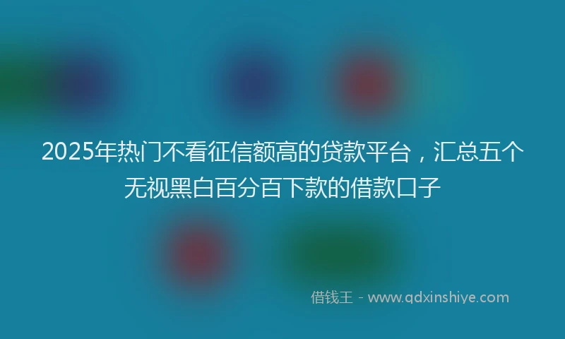 2025年热门不看征信额高的贷款平台，汇总五个无视黑白百分百下款的借款口子