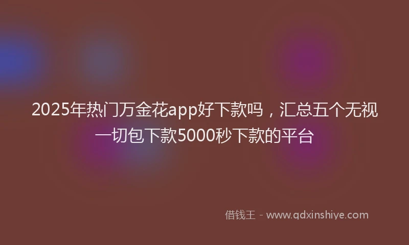 2025年热门万金花app好下款吗，汇总五个无视一切包下款5000秒下款的平台