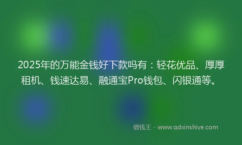 2025年的万能金钱好下款吗有：轻花优品、厚厚租机、钱速达易、融通宝Pro钱包、闪银通等。