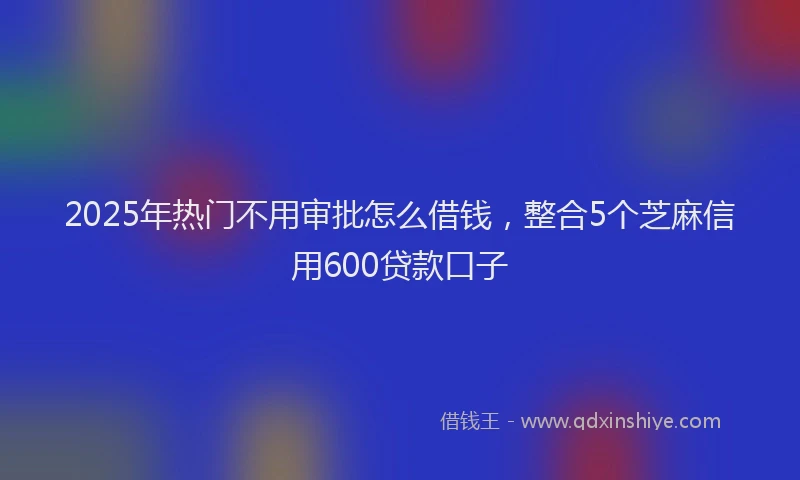 2025年热门不用审批怎么借钱，整合5个芝麻信用600贷款口子
