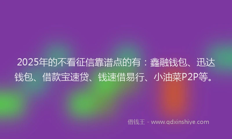 2025年的不看征信靠谱点的有：鑫融钱包、迅达钱包、借款宝速贷、钱速借易行、小油菜P2P等。