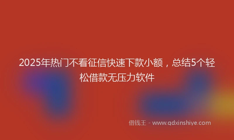 2025年热门不看征信快速下款小额，总结5个轻松借款无压力软件