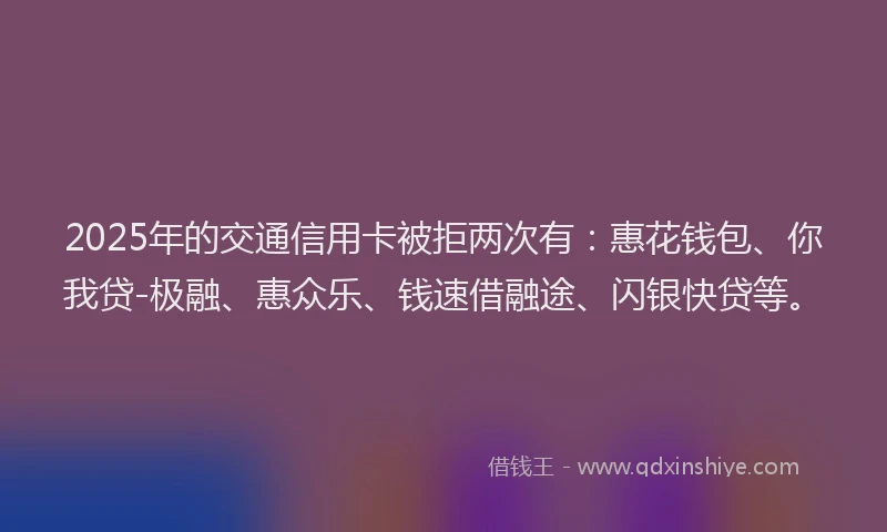2025年的交通信用卡被拒两次有：惠花钱包、你我贷-极融、惠众乐、钱速借融途、闪银快贷等。