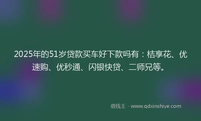 2025年的51岁贷款买车好下款吗有：桔享花、优速购、优秒通、闪银快贷、二师兄等。