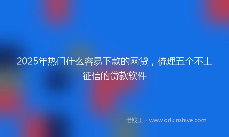 2025年热门什么容易下款的网贷，梳理五个不上征信的贷款软件