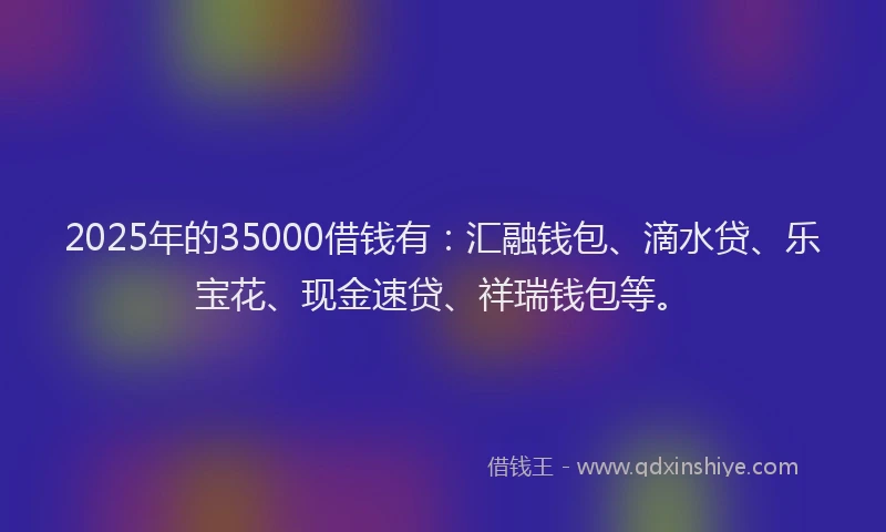 2025年的35000借钱有：汇融钱包、滴水贷、乐宝花、现金速贷、祥瑞钱包等。