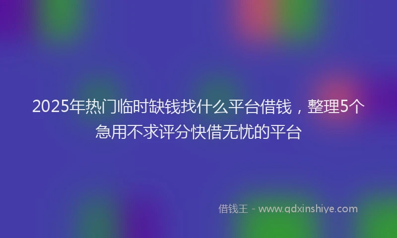 2025年热门临时缺钱找什么平台借钱，整理5个急用不求评分快借无忧的平台