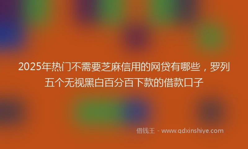 2025年热门不需要芝麻信用的网贷有哪些，罗列五个无视黑白百分百下款的借款口子